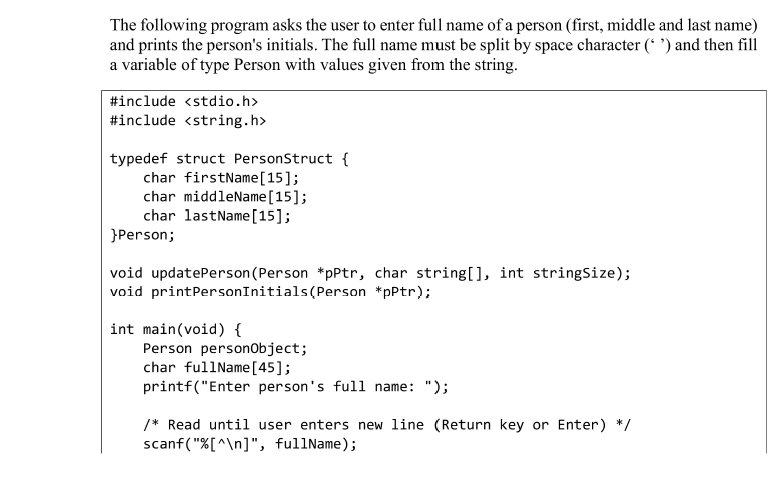 The following program asks the user to enter full name of a person (first, middle and last name)
and prints the person's initials. The full name must be split by space character (* ') and then fill
a variable of type Person with values given from the string.
#include <stdio.h>
#include <string.h>
typedef struct PersonStruct {
char firstName[15];
char middleName[15];
char lastName[15];
}Person;
void updatePerson(Person *pPtr, char string[), int stringSize);
void printPersonInitials(Person *pPtr);
int main(void) {
Person personobject;
char fullName[45];
printf("Enter person's full name: ");
/* Read until user enters new line (Return key or Enter) */
scanf("%[^\n]", fullName);
