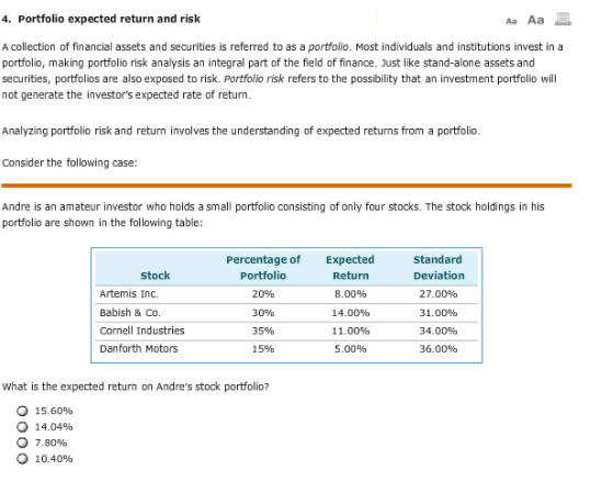 4. Portfolio expected return and risk
Aa Aa
A collection of financial assets and securities is referred to as a portfolio. Most individuals and institutions invest in a
portfolio, making portfolio risk analysis an integral part of the field of finance. Just like stand-alone assets and
securities, portfolios are also exposed to risk. Portfolio risk refers to the possibility that an investment portfolio will
not generate the investor's expected rate of retum.
Analyzing portfolio risk and return invalves the understanding of expected returns from a portfolio.
Consider the following case:
Andre is an amateur investor who holds a small portfolio consisting of only four stocks. The stock holdings in his
portfolio are shown in the following table:
Percentage of
Expected
standard
stock
Portfolio
Return
Deviation
Artemis Inc.
20%
8.00%
27.00%
Babish & Co.
30%
14.00%
31.00%
Cornell Industries
35%
11.00%
34.00%
Danforth Motors
15%
5.00%
36.00%
what is the expected retum on Andre's stock portfolio?
15.60%
14.04%
7.80%
10.40%
