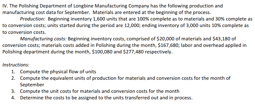 IV. The Polishing Department of Longbine Manufacturing Company has the following production and
manufacturing cost data for September. Materials are entered at the beginning of the process.
Production: Beginning inventory 1,600 units that are 100% complete as to materials and 30% complete as
to conversion costs; units started during the period are 12,000; ending inventory of 3,000 units 10% complete as
to conversion costs.
Manufacturing costs: Beginning inventory costs, comprised of $20,000 of materials and $43,180 of
conversion costs; materials costs added in Polishing during the month, $167,680; labor and overhead applied in
Polishing department during the month, $100,080 and $277,480 respectively.
Instructions:
1. Compute the physical flow of units
2. Compute the equivalent units of production for materials and conversion costs for the month of
September
3. Compute the unit costs for materials and conversion costs for the month
4. Determine the costs to be assigned to the units transferred out and in process.