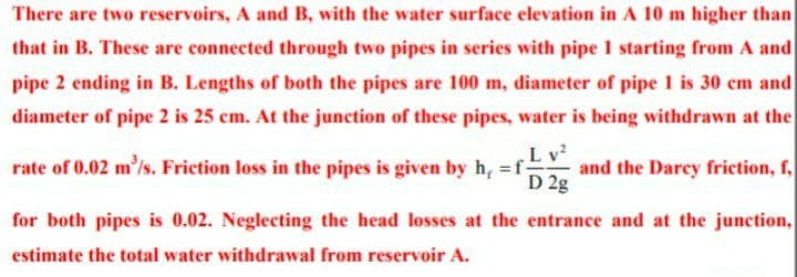 There are two reservoirs, A and B, with the water surface elevation in A 10 m higher than
that in B. These are connected through two pipes in series with pipe 1 starting from A and
pipe 2 ending in B. Lengths of both the pipes are 100 m, diameter of pipe 1 is 30 cm and
diameter of pipe 2 is 25 cm. At the junction of these pipes, water is being withdrawn at the
Lv?
and the Darcy friction, f,
D 2g
rate of 0.02 m'/s. Friction loss in the pipes is given by h, =f-
for both pipes is 0.02. Neglecting the head losses at the entrance and at the junction,
estimate the total water withdrawal from reservoir A.
