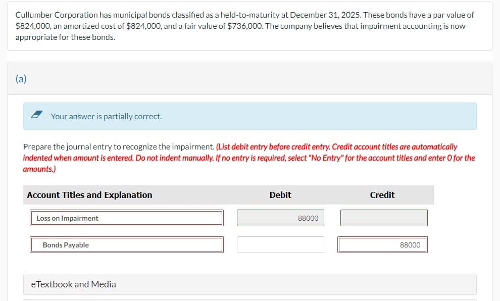 Cullumber Corporation has municipal bonds classified as a held-to-maturity at December 31, 2025. These bonds have a par value of
$824,000, an amortized cost of $824,000, and a fair value of $736,000. The company believes that impairment accounting is now
appropriate for these bonds.
(a)
Your answer is partially correct.
Prepare the journal entry to recognize the impairment. (List debit entry before credit entry. Credit account titles are automatically
indented when amount is entered. Do not indent manually. If no entry is required, select "No Entry" for the account titles and enter O for the
amounts.)
Account Titles and Explanation
Loss on Impairment
Debit
88000
Credit
Bonds Payable
eTextbook and Media
88000