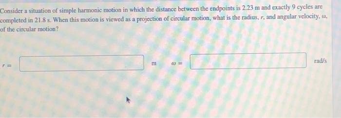 Consider a situation of simple harmonic motion in which the distance between the endpoints is 2.23 m and exactly 9 cycles are
completed in 21.8 s. When this motion is viewed as a projection of circular motion, what is the radius, r, and angular velocity, u,
of the circular motion?
m
10=
rad/s