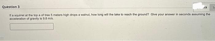 Question 3
If a squirrel at the top a of tree 5 meters high drops a walnut, how long will the take to reach the ground? Give your answer in seconds assuming the
acceleration of gravity is 9.8 m/s.
.CS S
