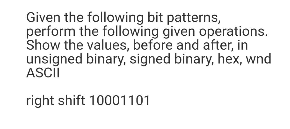 Given the following bit patterns,
perform the following given operations.
Show the values, before and after, in
unsigned binary, signed binary, hex, wnd
ASCII
right shift 10001101

