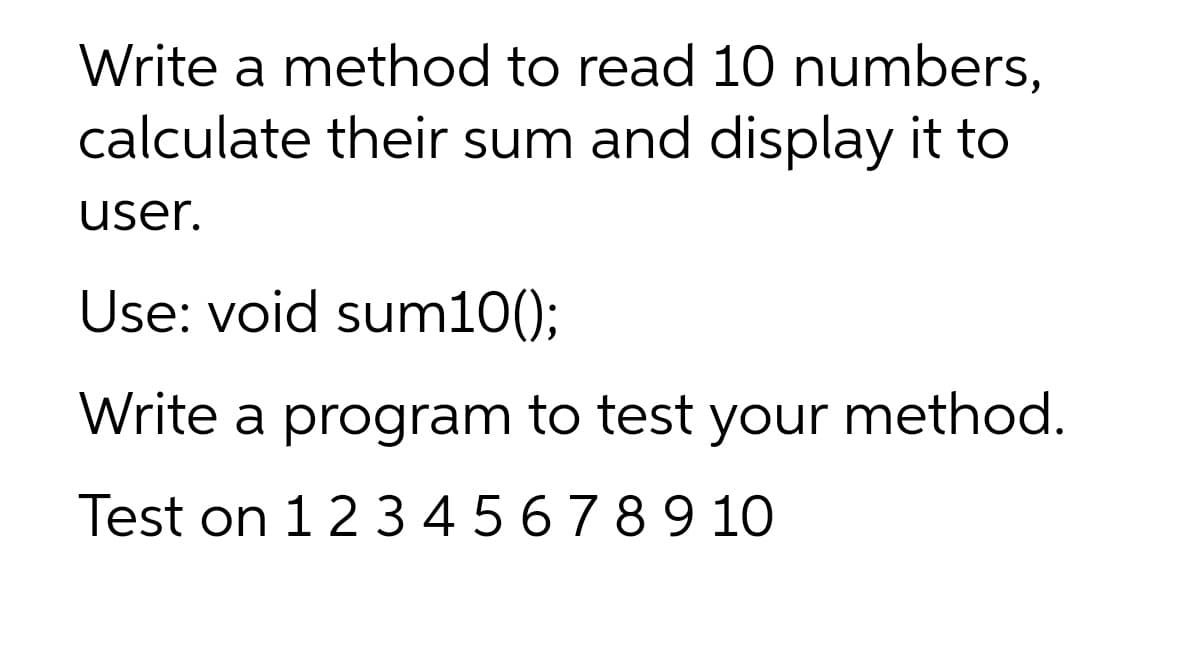 Write a method to read 10 numbers,
calculate their sum and display it to
user.
Use: void sum10()3B
Write a program to test your method.
Test on 12345 6789 10
