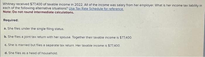 Whitney received $77,400 of taxable income in 2022. All of the income was salary from her employer. What is her income tax liability in
each of the following alternative situations? Use Tax Rate Schedule for reference.
Note: Do not round intermediate calculations.
Required:
a. She files under the single filing status.
b. She files a joint tax return with her spouse. Together their taxable income is $77,400.
c. She is married but files a separate tax return. Her taxable income is $77,400.
d. She files as a head of household.