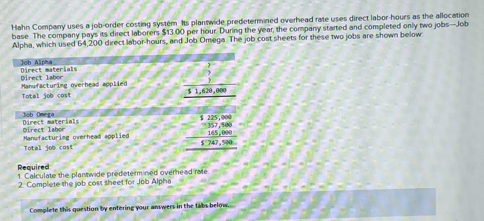 Hahn Company uses a job-order costing system. Its plantwide predetermined overhead rate uses direct labor-hours as the allocation
base. The company pays its direct laborers $13.00 per hour. During the year, the company started and completed only two jobs-Job
Alpha, which used 64,200 direct labor-hours, and Job Omega. The job cost sheets for these two jobs are shown below.
Job Alpha
Direct materials
Direct labor
Manufacturing overhead applied
Total job cost
Job Omega
Direct materials.
Direct labor
Manufacturing overhead applied
Total job cost
$1,620,000
$ 225,000
357,500
165,000
$ 747,500
Required:
1. Calculate the plantwide predetermined overhead rate.
2 Complete the job cost sheet for Job Alpha.
Complete this question by entering your answers in the tabs below.