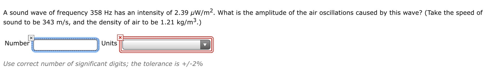 A sound wave of frequency 358 Hz has an intensity of 2.39 µW/m². What is the amplitude of the air oscillations caused by this wave? (Take the speed of
sound to be 343 m/s, and the density of air to be 1.21 kg/m3.)
Number
Units
Use correct number of significant digits; the tolerance is +/-2%
