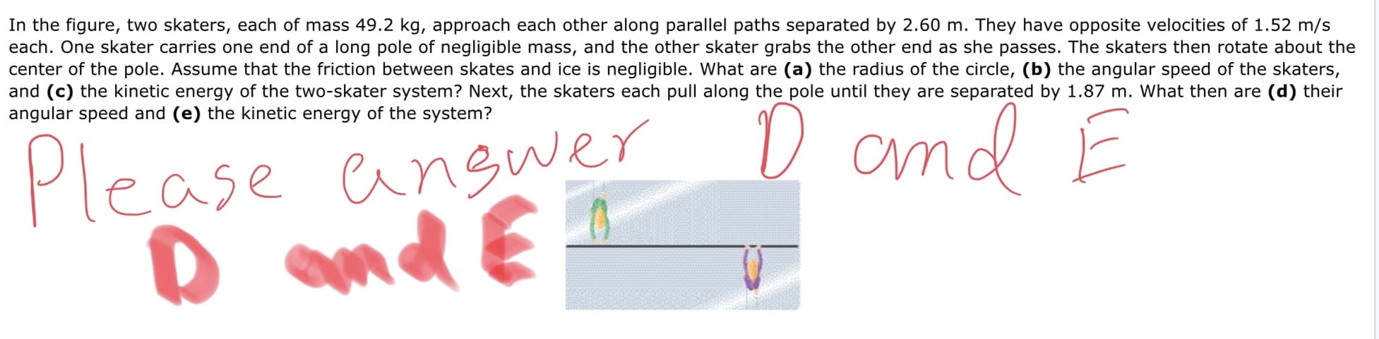In the figure, two skaters, each of mass 49.2 kg, approach each other along parallel paths separated by 2.60 m. They have opposite velocities of 1.52 m/s
each. One skater carries one end of a long pole of negligible mass, and the other skater grabs the other end as she passes. The skaters then rotate about the
center of the pole. Assume that the friction between skates and ice is negligible. What are (a) the radius of the circle, (b) the angular speed of the skaters,
and (c) the kinetic energy of the two-skater system? Next, the skaters each pull along the pole until they are separated by 1.87 m. What then are (d) their
D and E
angular speed and (e) the kinetic energy of the system?
Please angwer
