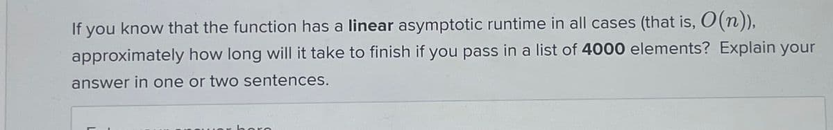 If you know that the function has a linear asymptotic runtime in all cases (that is, O(n)),
approximately how long will it take to finish if you pass in a list of 4000 elements? Explain your
answer in one or two sentences.
horo