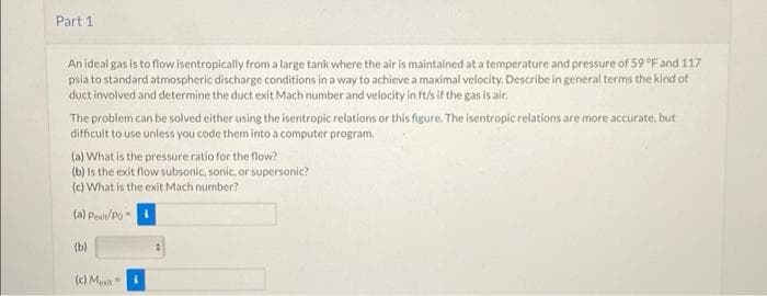 Part 1
An ideal gas is to flow isentropically from a large tank where the air is maintained at a temperature and pressure of 59 °F and 117
psia to standard atmospheric discharge conditions in a way to achieve a maximal velocity. Describe in general terms the kind of
duct involved and determine the duct exit Mach number and velocity in ft/s if the gas is air,
The problem can be solved either using the isentropic relations or this figure. The isentropic relations are more accurate, but
difficult to use unless you code them into a computer program.
(a) What is the pressure ratio for the flow?
(b) is the exit flow subsonic, sonic, or supersonic?
(c) What is the exit Mach number?
(a) Pealt/Po-i
(b)
(c) Mexit"