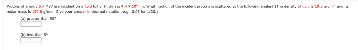 Protons of energy 5.7 MeV are incident on a gold foil of thickness 4.4 x 10-6 m. What fraction of the incident protons is scattered at the following angles? (The density of gold is 19.3 g/cm³, and its
molar mass is 197.0 g/mol. Give your answer in decimal notation, e.g., 0.05 for 1/20.)
(a) greater than 90°
(b) less than 5⁰