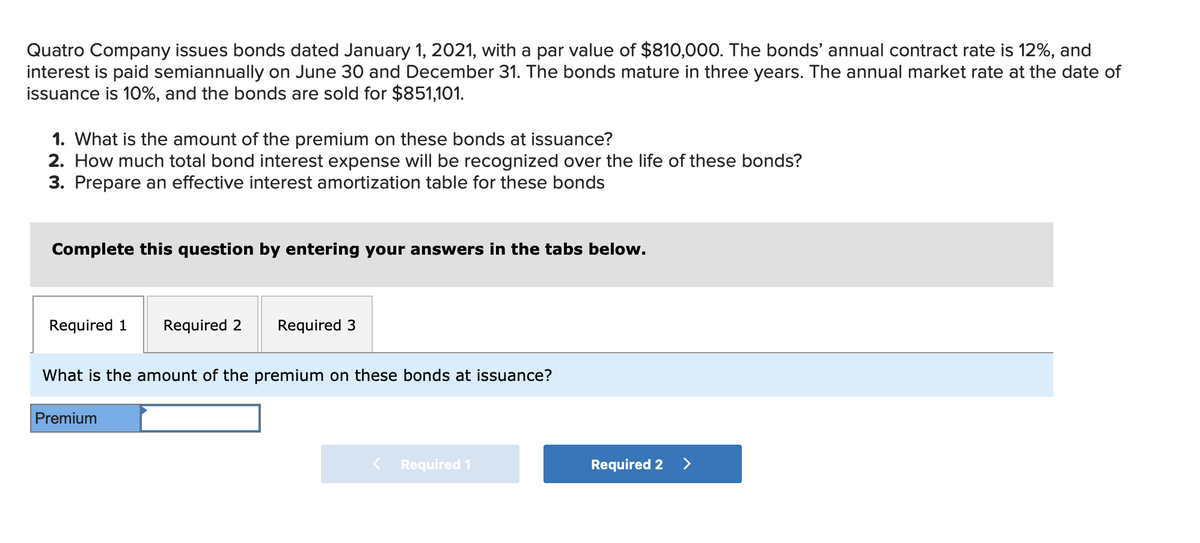 Quatro Company issues bonds dated January 1, 2021, with a par value of $810,000. The bonds' annual contract rate is 12%, and
interest is paid semiannually on June 30 and December 31. The bonds mature in three years. The annual market rate at the date of
issuance is 10%, and the bonds are sold for $851,101.
1. What is the amount of the premium on these bonds at issuance?
2. How much total bond interest expense will be recognized over the life of these bonds?
3. Prepare an effective interest amortization table for these bonds
Complete this question by entering your answers in the tabs below.
Required 1
Required 2 Required 3
What is the amount of the premium on these bonds at issuance?
Premium
< Required 1
Required 2 >