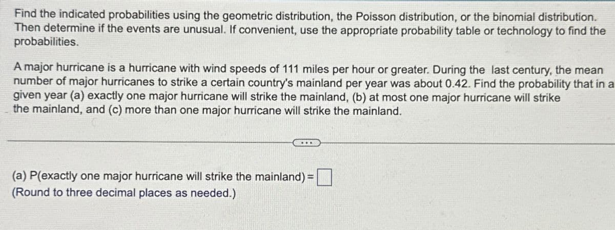 Find the indicated probabilities using the geometric distribution, the Poisson distribution, or the binomial distribution.
Then determine if the events are unusual. If convenient, use the appropriate probability table or technology to find the
probabilities.
A major hurricane is a hurricane with wind speeds of 111 miles per hour or greater. During the last century, the mean
number of major hurricanes to strike a certain country's mainland per year was about 0.42. Find the probability that in a
given year (a) exactly one major hurricane will strike the mainland, (b) at most one major hurricane will strike
the mainland, and (c) more than one major hurricane will strike the mainland.
(a) P(exactly one major hurricane will strike the mainland) =
(Round to three decimal places as needed.)