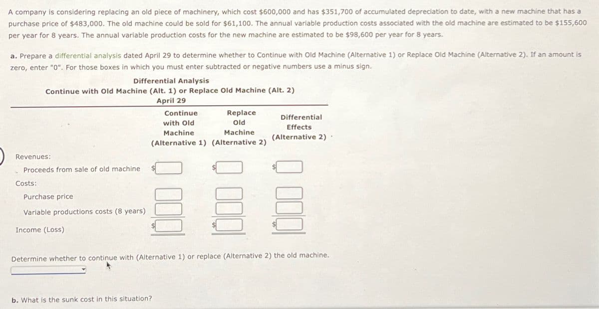 A company is considering replacing an old piece of machinery, which cost $600,000 and has $351,700 of accumulated depreciation to date, with a new machine that has a
purchase price of $483,000. The old machine could be sold for $61,100. The annual variable production costs associated with the old machine are estimated to be $155,600
per year for 8 years. The annual variable production costs for the new machine are estimated to be $98,600 per year for 8 years.
a. Prepare a differential analysis dated April 29 to determine whether to Continue with Old Machine (Alternative 1) or Replace Old Machine (Alternative 2). If an amount is
zero, enter "0". For those boxes in which you must enter subtracted or negative numbers use a minus sign.
Differential Analysis
Continue with Old Machine (Alt. 1) or Replace Old Machine (Alt. 2)
April 29
Continue
with Old
Machine
Replace
Old
Machine
Differential
(Alternative 1) (Alternative 2)
Effects
(Alternative 2).
Revenues:
Proceeds from sale of old machine
Costs:
Purchase price
Variable productions costs (8 years)
Income (Loss)
Determine whether to continue with (Alternative 1) or replace (Alternative 2) the old machine.
b. What is the sunk cost in this situation?