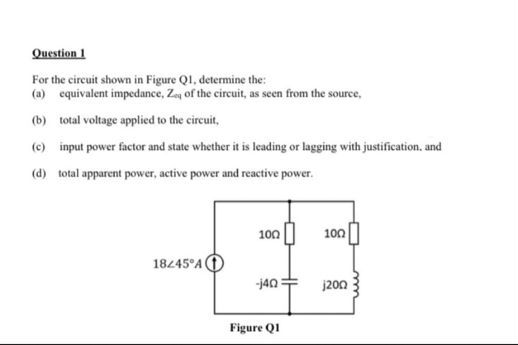 Question 1
For the circuit shown in Figure Q1, determine the:
(a) equivalent impedance, Zeq of the circuit, as seen from the source,
(b)
total voltage applied to the circuit,
(c) input power factor and state whether it is leading or lagging with justification, and
(d) total apparent power, active power and reactive power.
18245 A
100
-j4Q
Figure Q1
100
j200