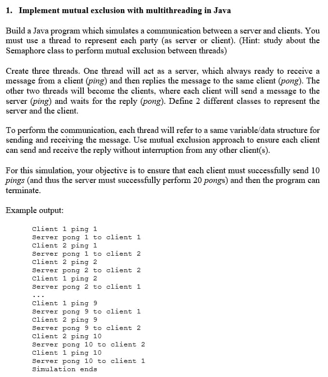 1. Implement mutual exclusion with multithreading in Java
Build a Java program which simulates a communication between a server and clients. You
must use a thread to represent each party (as server or client). (Hint: study about the
Semaphore class to perform mutual exclusion between threads)
Create three threads. One thread will act as a server, which always ready to receive a
message from a client (ping) and then replies the message to the same client (pong). The
other two threads will become the clients, where each client will send a message to the
server (ping) and waits for the reply (pong). Define 2 different classes to represent the
server and the client.
To perform the communication, each thread will refer to a same variable/data structure for
sending and receiving the message. Use mutual exclusion approach to ensure each client
can send and receive the reply without interruption from any other elient(s).
For this simulation, your objective is to ensure that each client must successfully send 10
pings (and thus the server must successfully perform 20 pongs) and then the program can
terminate.
Example output:
client 1 ping 1
Server pong 1 to client 1
client 2 ping 1
Server pong 1 to client 2
Client 2 ping 2
Server pong 2 to client 2
client 1 ping 2
Server pong 2 to client 1
Client 1 ping 9
Server pong 9 to client 1
client 2 ping 9
Server pong 9 to client 2
Client 2 ping 10
Server pong 10 to client 2
Client 1 ping 10
Server pong 10 to client 1
Simulation ends
