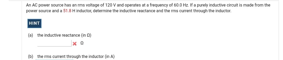 An AC power source has an rms voltage of 120 V and operates at a frequency of 60.0 Hz. If a purely inductive circuit is made from the
power source and a 51.8 H inductor, determine the inductive reactance and the rms current through the inductor.
HINT
(a) the inductive reactance (in Q)
(b) the rms current through the inductor (in A)
