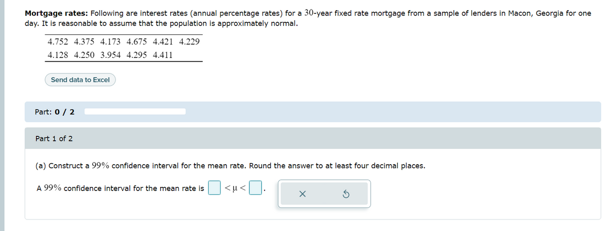 Mortgage rates: Following are interest rates (annual percentage rates) for a 30-year fixed rate mortgage from a sample of lenders in Macon, Georgia for one
day. It is reasonable to assume that the population is approximately normal.
4.752 4.375 4.173 4.675 4.421 4.229
4.128 4.250 3.954 4.295 4.411
Send data to Excel
Part: 0 / 2
Part 1 of 2
(a) Construct a 99% confidence interval for the mean rate. Round the answer to at least four decimal places.
A 99% confidence interval for the mean rate is
<μ<
X