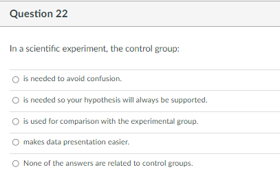 Question 22
In a scientific experiment, the control group:
O is needed to avoid confusion.
O is needed so your hypothesis will always be supported.
is used for comparison with the experimental group.
makes data presentation easier.
None of the answers are related to control groups.
