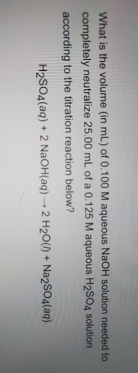 What is the volume (in mL) of 0.100 M aqueous NaOH solution needed to
completely neutralize 25.00 mL of a 0.125 M aqueous H2SO4 solution
according to the titration reaction below?
H2SO4(aq) + 2 NaOH(aq) → 2 H2O() + Na2SO4(aq)
