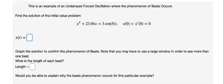 This is an oxample of an Undampod Forcod Oscillation whore tho phonomonon of Boats Occurs.
Find the solution of the initial valuo problem:
x" + 23.04.x = 3 cos(5t), x(0) = x' (0) = 0
x(t):
Graph the solution to confirm the phenomenon of Boats. Noto that you may havo to use a largo window in order to sao moro than
one beat.
What is the longth of oach boat?
Length =
Would you bo ablo to explain why tho boats phanomenon occurs for this particular examplo?
