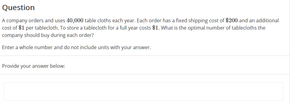Question
A company orders and uses 40,000 table cloths each year. Each order has a fixed shipping cost of $200 and an additional
cost of $1 per tablecloth. To store a tablecloth for a full year costs $1. What is the optimal number of tablecloths the
company should buy during each order?
Enter a whole number and do not include units with your answer.
Provide your answer below: