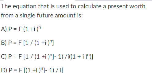 The equation that is used to calculate a present worth
from a single future amount is:
A) P = F (1 +i )"
B) P = F [1 / (1 +i )"]
C) P = F [1 / (1 +i )"]- 1) /i((1 + i )")]
D) P = F [(1 +i )"]- 1) / i]
