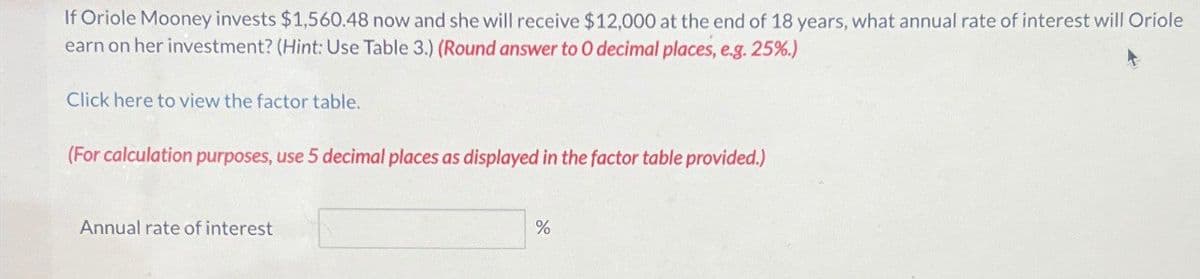 If Oriole Mooney invests $1,560.48 now and she will receive $12,000 at the end of 18 years, what annual rate of interest will Oriole
earn on her investment? (Hint: Use Table 3.) (Round answer to O decimal places, e.g. 25%.)
Click here to view the factor table.
(For calculation purposes, use 5 decimal places as displayed in the factor table provided.)
Annual rate of interest
%