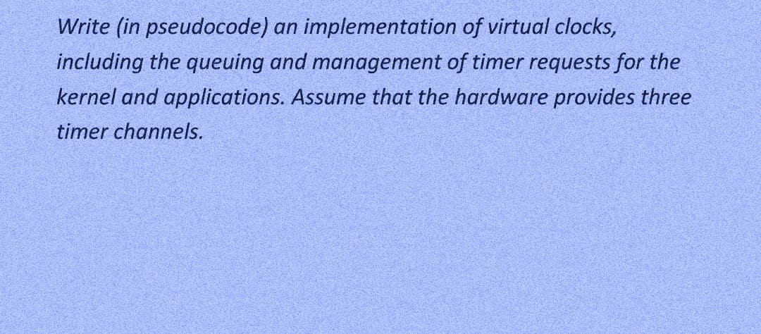 Write (in pseudocode) an implementation of virtual clocks,
including the queuing and management of timer requests for the
kernel and applications. Assume that the hardware provides three
timer channels.