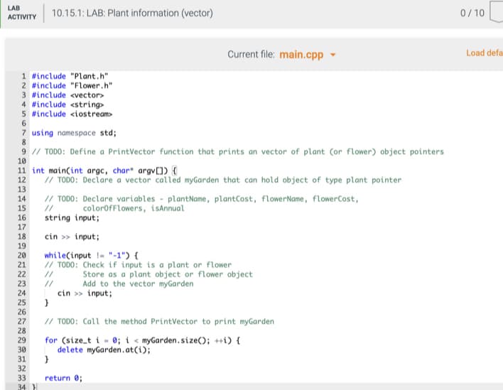 LAB
10.15.1: LAB: Plant information (vector)
0/10
АCTIVITY
Current file: main.cpp
Load defa
1 #include "Plant.h"
2 #include "Flower.h"
3 #include <vector>
4 #include <string>
5 #include <iostream>
7 using namespace std;
8
9 // TODO: Define a PrintVector function that prints an vector of plant (or flower) object pointers
10
11 int main(int argc, char* argv[]) {
12
// TODO: Declare a vector called myGarden that can hold object of type plant pointer
13
14
// TODO: Declare variables - plantName, plantCost, flowerName, flowerCost,
15
//
colorofFlowers, tiSAnnual
16
17
18
string input;
cin >> input;
19
20
21
22
while(input !- "-1") {
// TODO: Check if input is a plant or flower
Store as a plant object or flower object
Add to the vector myGarden
//
23
24
25
//
cin > input;
}
26
27
// TODO: Call the method PrintVector to print myGarden
28
29
for (size_t i - 0; i < myGarden.size(); ++i) {
delete myGarden.at(i);
30
31
32
33
return 0;
34
