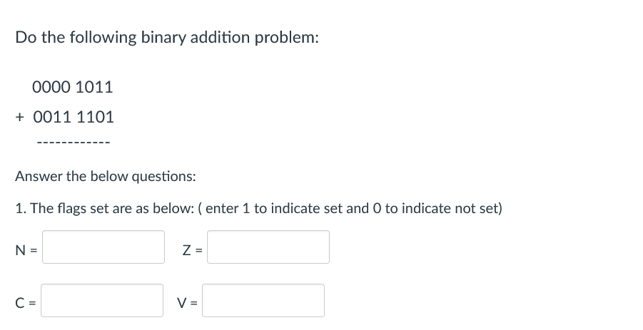 Do the following binary addition problem:
0000 1011
+ 0011 1101
Answer the below questions:
1. The flags set are as below: ( enter 1 to indicate set and O to indicate not set)
N =
Z =
C =
V =
