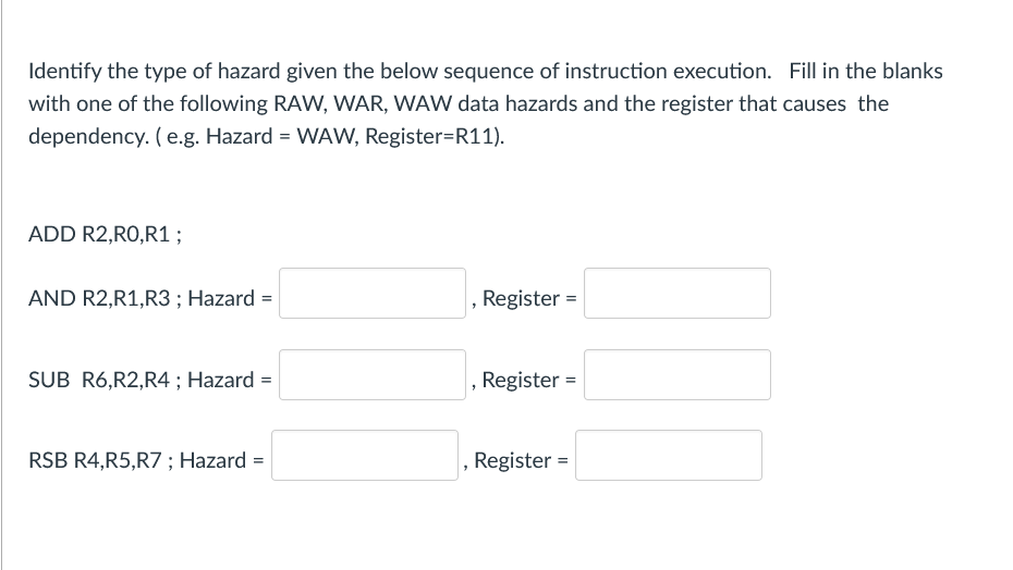 Identify the type of hazard given the below sequence of instruction execution. Fill in the blanks
with one of the following RAW, WAR, WAW data hazards and the register that causes the
dependency. (e.g. Hazard = WAW, Register=R11).
ADD R2,RO,R1;
AND R2,R1,R3 ; Hazard =
, Register =
SUB R6,R2,R4 ; Hazard =
Register =
RSB R4,R5,R7; Hazard =
, Register =
