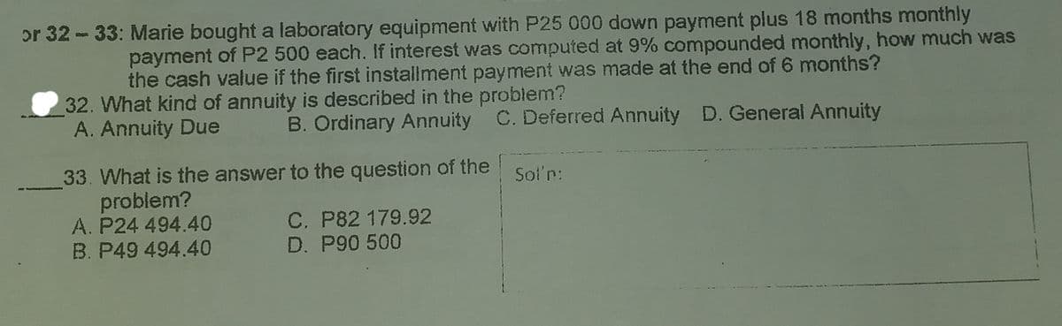 or 32 - 33: Marie bought a laboratory equipment with P25 000 down payment plus 18 months monthly
payment of P2 500 each. If interest was computed at 9% compounded monthly, how much was
the cash value if the first installment payment was made at the end of 6 months?
32. What kind of annuity is described in the problem?
A. Annuity Due
B. Ordinary Annuity C. Deferred Annuity D. General Annuity
33. What is the answer to the question of the
problem?
A. P24 494.40
B. P49 494.40
Sol'n:
C. P82 179.92
D. P90 500
