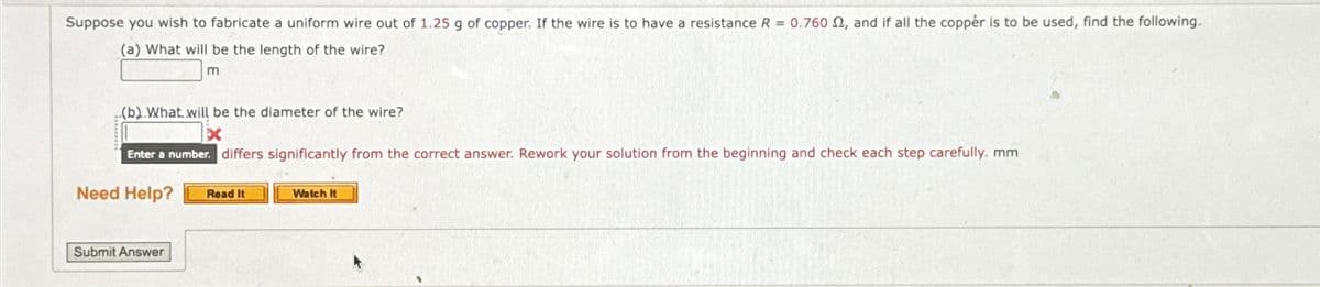 Suppose you wish to fabricate a uniform wire out of 1.25 g of copper. If the wire is to have a resistance R = 0.760 2, and if all the copper is to be used, find the following.
(a) What will be the length of the wire?
m
(b). What will be the diameter of the wire?
Enter a number. differs significantly from the correct answer. Rework your solution from the beginning and check each step carefully. mm
Need Help?
Read It
Watch it
Submit Answer