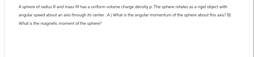 A sphere of radius R and mass M has a uniform volume charge density p. The sphere rotates as a rigid object with
angular speed about an axis through its center. A) What is the angular momentum of the sphere about this axis? B)
What is the magnetic moment of the sphere?