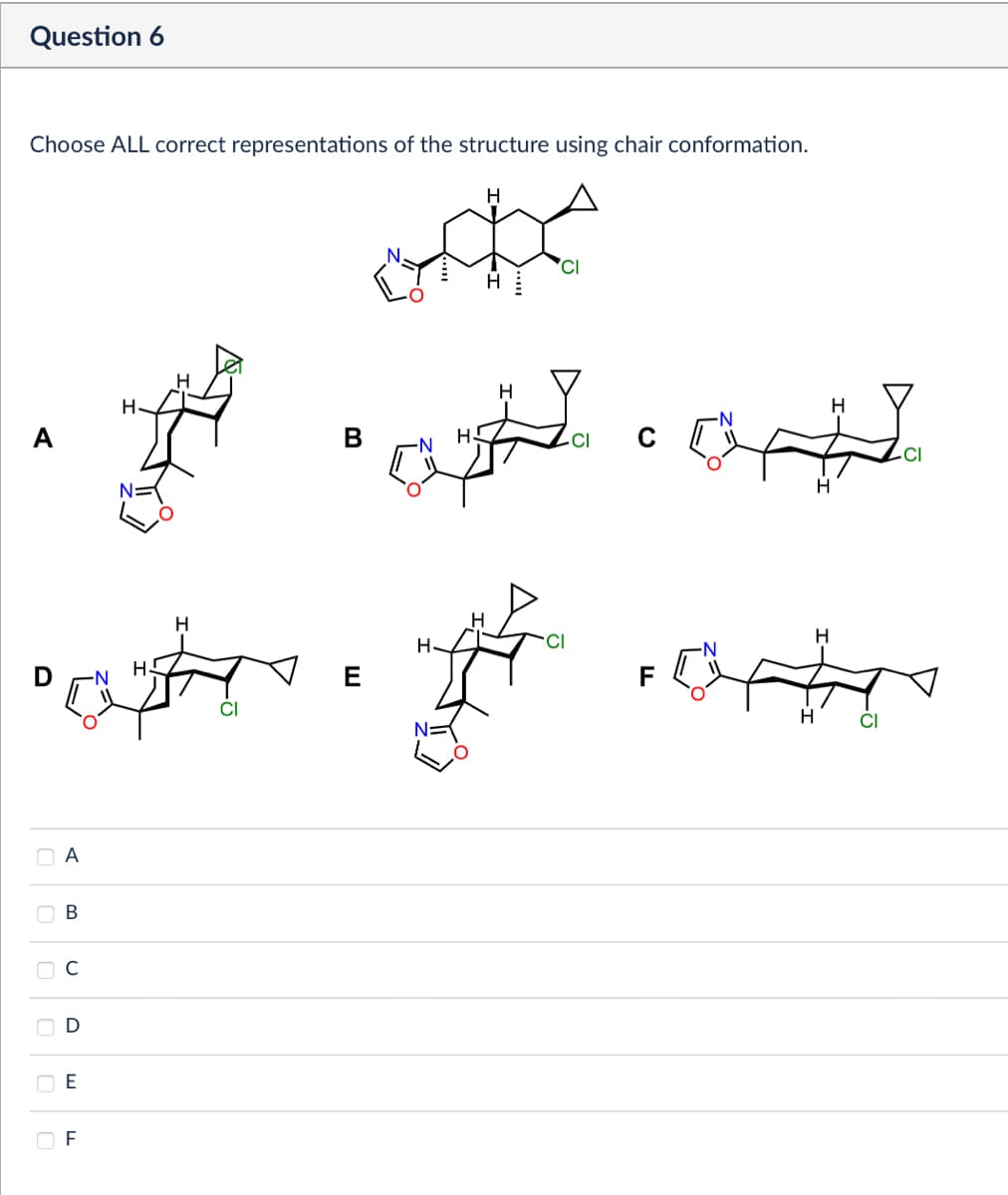 Question 6
Choose ALL correct representations of the structure using chair conformation.
H
कट
A
N
>>
A
B
D
E
LL
F
H.
H
H
CI
-CI
H
Cl
H
H