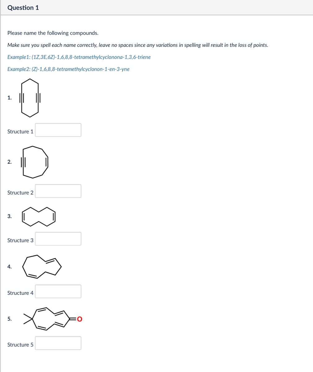 Question 1
Please name the following compounds.
Make sure you spell each name correctly, leave no spaces since any variations in spelling will result in the loss of points.
Example 1: (17,3E,6Z)-1,6,8,8-tetramethylcyclonona-1,3,6-triene
Example2: (Z)-1,6,8,8-tetramethylcyclonon-1-en-3-yne
1.
Structure 1
2.
Structure 2
3.
Structure 3
4.
Structure 4
5.
Structure 5