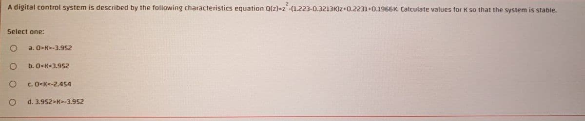 A digital control system is described by the following characteristics equation Q(z)=z -(1.223-0.3213K)z+0.2231+0.1966K. Calculate values for K so that the system is stable.
Select one:
a. O>K>-3.952
b. O<K<3.952
C. O<K<-2.454
d. 3.952>K>-3.952
