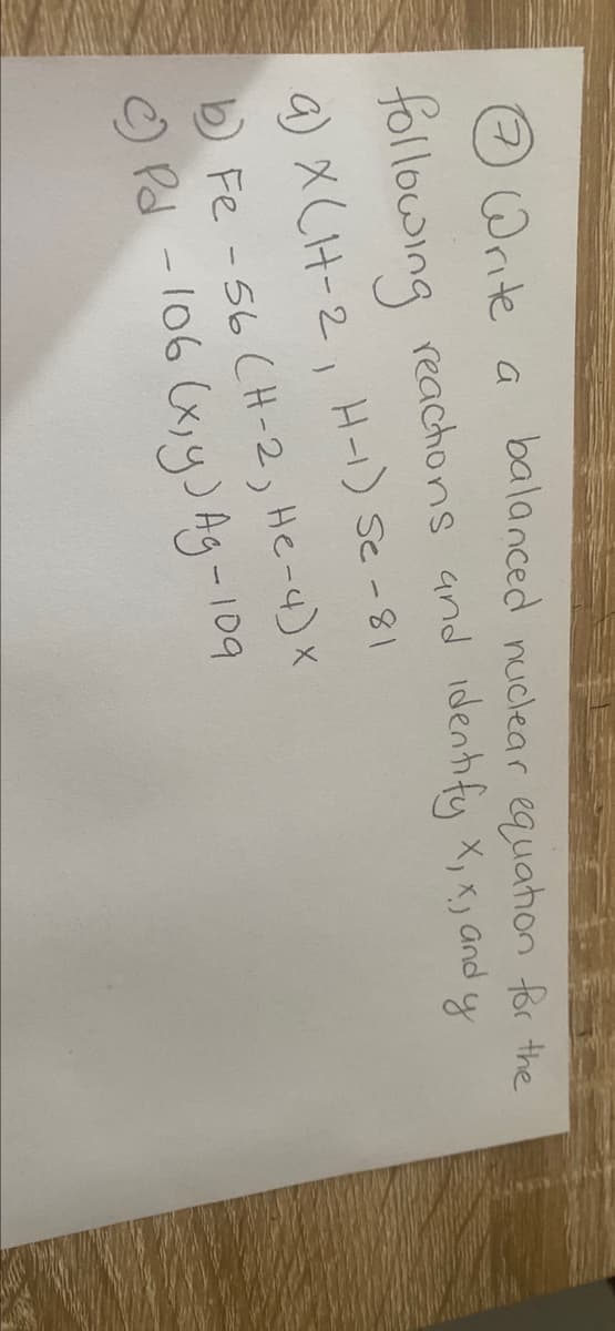 7 Write a
balanced nuclear equation for the
following reactions and identify X, X, and y
a) X (H-2, H-) Se - 81
b) Fe -56 (H-2, He-4) X
c) Pd -106 (x, y) Ag-109