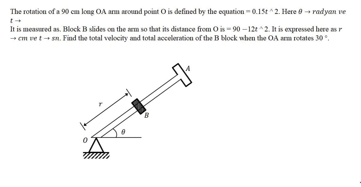 The rotation of a 90 cm long OA arm around point O is defined by the equation = 0.15t ^ 2. Here 0 →
radyan ve
It is measured as. Block B slides on the arm so that its distance from O is = 90 –12t ^ 2. It is expressed here as r
→ cm ve t → sn. Find the total velocity and total acceleration of the B block when the OA arm rotates 30 °.
