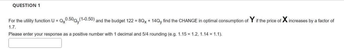 QUESTION 1
For the utility function U = Qx0.50Qy(1-0.50) and the budget 122 = 8Qx + 14Qy find the CHANGE in optimal consumption of Y if the price of Xincreases by a factor of
1.7.
Please enter your response as a positive number with 1 decimal and 5/4 rounding (e.g. 1.15 1.2, 1.14 = 1.1).