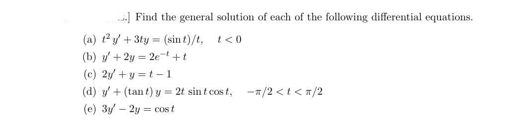 ..] Find the general solution of each of the following differential equations.
(a) t² y + 3ty = (sin t)/t,
t < 0
(b) y' + 2y = 2e-t + t
(c) 2y + y = t-1
(d) y' + (tant) y = 2t sint cost,
(e) 3y - 2y = cos t
-π/2 < t < π/2
