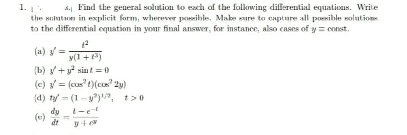 1.1%
5. Find the general solution to each of the following differential equations. Write
the solution in explicit form, wherever possible. Make sure to capture all possible solutions
to the differential equation in your final answer, for instance, also cases of y=const.
1²
(a) y'=
y(1+1³)
(b) y' + y² sint = 0
(c) y' = (cos² t) (cos²2y)
(d) ty' = (1-y2)¹/2, t>0
dy
t-e-t
dt
y+ey
(e)
=