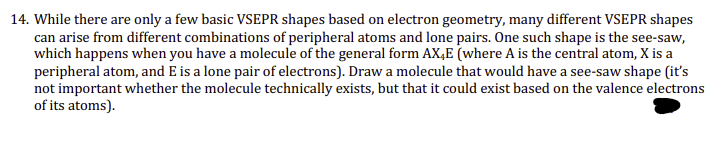 14. While there are only a few basic VSEPR shapes based on electron geometry, many different VSEPR shapes
can arise from different combinations of peripheral atoms and lone pairs. One such shape is the see-saw,
which happens when you have a molecule of the general form AXE (where A is the central atom, X is a
peripheral atom, and E is a lone pair of electrons). Draw a molecule that would have a see-saw shape (it's
not important whether the molecule technically exists, but that it could exist based on the valence electrons
of its atoms).