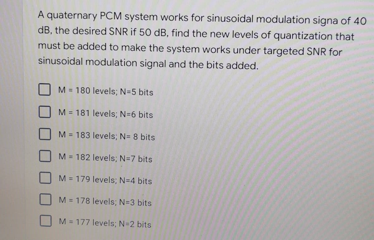 ilmu
A quaternary PCM system works for sinusoidal modulation signa of 40
dB, the desired SNR if 50 dB, find the new levels of quantization that
must be added to make the system works under targeted SNR for
sinusoidal modulation signal and the bits added.
M = 180 levels; N=5 bits
M = 181 levels; N=6 bits
M = 183 levels; N= 8 bits
M = 182 levels; N=7 bits
M = 179 levels; N=4 bits
M = 178 levels; N=3 bits
M = 177 levels; N=2 bits