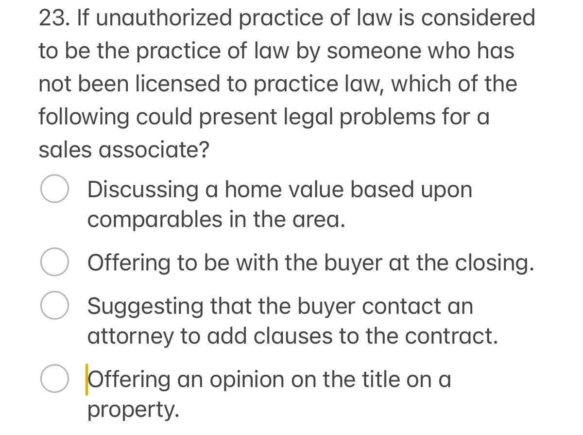 23. If unauthorized practice of law is considered
to be the practice of law by someone who has
not been licensed to practice law, which of the
following could present legal problems for a
sales associate?
Discussing a home value based upon
comparables in the area.
Offering to be with the buyer at the closing.
Suggesting that the buyer contact an
attorney to add clauses to the contract.
Offering an opinion on the title on a
property.