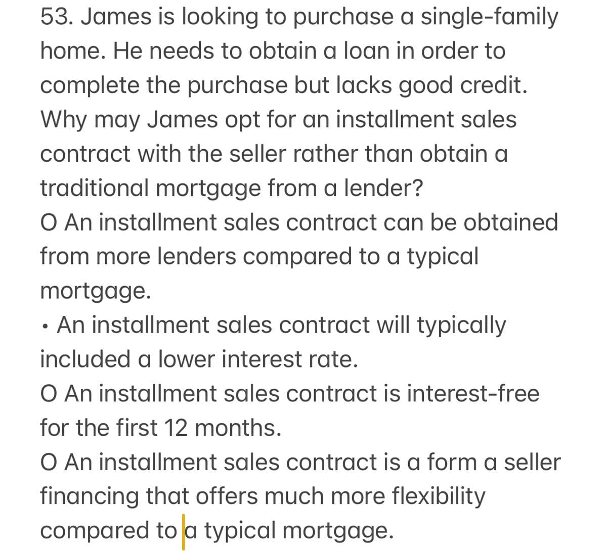 53. James is looking to purchase a single-family
home. He needs to obtain a loan in order to
complete the purchase but lacks good credit.
Why may James opt for an installment sales
contract with the seller rather than obtain a
traditional mortgage from a lender?
O An installment sales contract can be obtained
from more lenders compared to a typical
mortgage.
•
An installment sales contract will typically
included a lower interest rate.
O An installment sales contract is interest-free
for the first 12 months.
O An installment sales contract is a form a seller
financing that offers much more flexibility
compared to a typical mortgage.