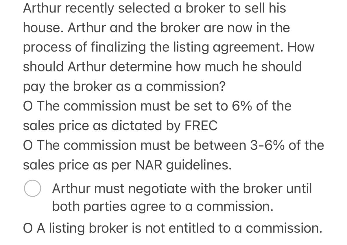 Arthur recently selected a broker to sell his
house. Arthur and the broker are now in the
process of finalizing the listing agreement. How
should Arthur determine how much he should
pay the broker as a commission?
O The commission must be set to 6% of the
sales price as dictated by FREC
O The commission must be between 3-6% of the
sales price as per NAR guidelines.
○ Arthur must negotiate with the broker until
both parties agree to a commission.
O A listing broker is not entitled to a commission.