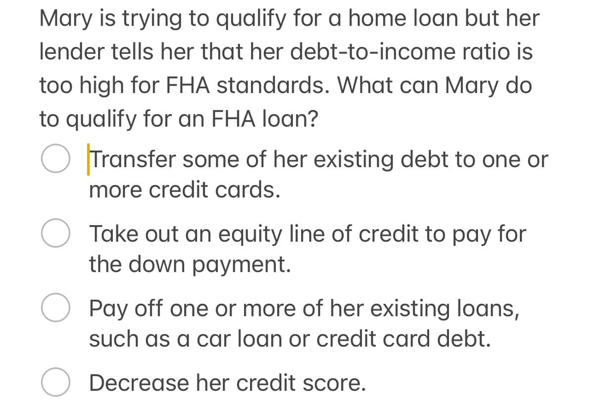 Mary is trying to qualify for a home loan but her
lender tells her that her debt-to-income ratio is
too high for FHA standards. What can Mary do
to qualify for an FHA loan?
О Transfer some of her existing debt to one or
more credit cards.
О Take out an equity line of credit to pay for
the down payment.
О Pay off one or more of her existing loans,
such as a car loan or credit card debt.
Decrease her credit score.
